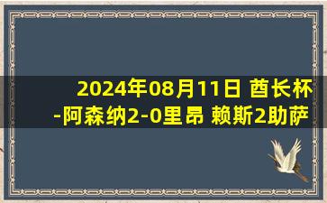 2024年08月11日 酋长杯-阿森纳2-0里昂 赖斯2助萨利巴&加布头槌卡拉菲奥里首秀